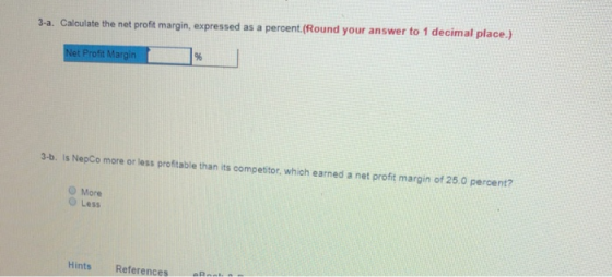 3-a. Calculate the net proft margin, expressed as a percent. (Round your answer to 1 decimal place.) 3-a. Calculate the net profit margin, expressed as a percent 9% 3-b. Is NepCo more or less profitable than its competitor, which earned a net profit margin of 250 percent? O More O Less Hints References