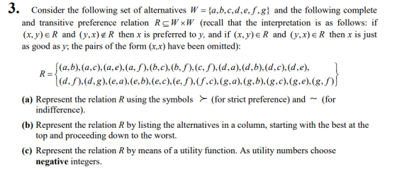 3. Consider the following set of alternatives W - la,b,c,d,e.f.g) and the following complete and transitive preference relation R W×W (recall that the interpretation is as follows: if (x,y)eR and (y.x)£R then x is preferred to y, and if (x, y)eR and (y,x)eR then x is just as good as y; the pairs of the form (x.x) have been omitted): (a) Represent the relation R using the symbols(for strict preference) and ~(for (b) Represent the relation R by listing the alternatives in a column, starting with the best at the (c) Represent the relation R by means of a utility function. As utility numbers choose indifference) top and proceeding down to the worst. negative integers.