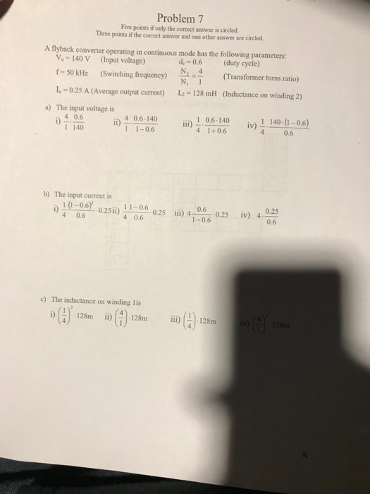 Problem 7 Five points if only the correct answer is circled Three points if the correct answer and one other answer are circled A flyback converter operating in continuous mode has the following parameters Vo 140 V (Input voltage) f-50 k㎐ (Switching frequency) N.1 (Transformer turns ratio) L-0.2S A (Average output current) L 128 mH (Inductance on winding 2) de 0.6 (duty cycle) N. 4 a) The input voltage is i)-쓺 İi) 4.06040 4 0.6.140 1 1-0.6 İİİ) 416040 1 0.6.140 4 1+0.6 įv),40050.6) i)406 1 140 b) The input current is 1 (1-0.6 4 0.6 r. 0.25 ii) 1 1-06-0.25 iii) 4-0.6-.0.25 1-0.6 įv) 4. 4 0.6 c) The inductance on winding lis i)(4)-128m ií)(4).128m 111)()、128m