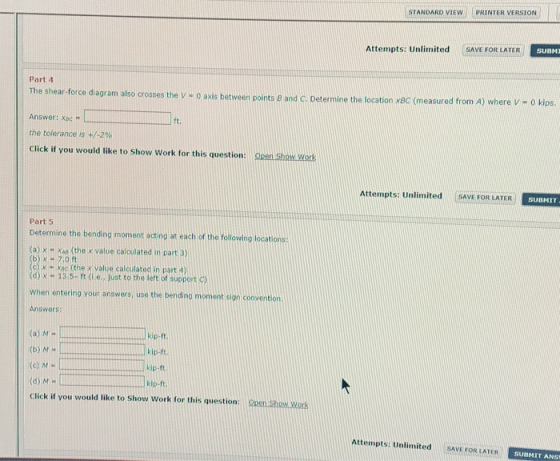 STANDARD VIEW PRINTER VERSION SUBM Attempts: Unlimited SAVE FOR LATER Part 4 The shear-force diagram also crosses the V - 0 axis between points a and C. Determine the location xB Answer: xec the tolerance is +/-290 ses the VH O axis between points B and Ci Determine the location xac (measured from A) where V - o kips. ft Click i you would tke to Show work for this question en show work Attempts: Unlimited SAVE FOR LATER SUBMIT Part 5 Determine the bending moment acting at each of the following locations (a) a (the x value calculated in part 3) (b)x 7.0 c) X + xoc (the x value calculated in part 4) d) x 13.5-ft (i.e., just to the left of support C) When entering your answers, use the ben ding moment sign convention Answer kip-ft (a) M H (b) MH (o) M - (d) M Click if you would like to Show work for this question: kip-ft kip-ft Open Show Works Attempts: UnlimitedSAVE FOR LATER SUBMIT ANS