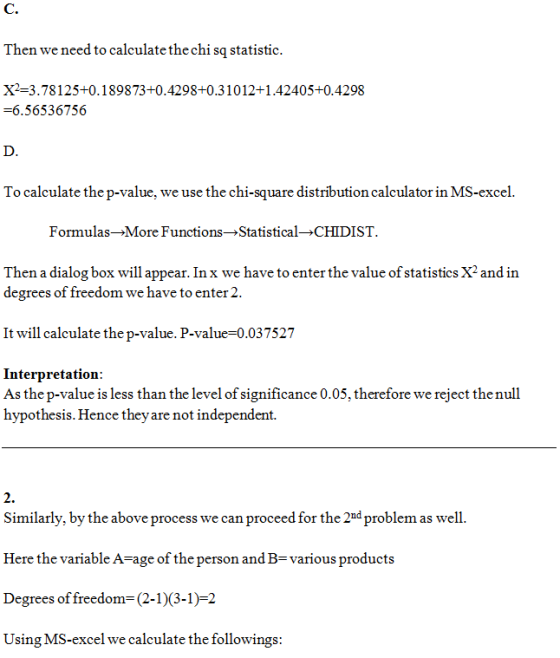 C. Then we need to calculate the chi sq statisti X2-3.78125+0.189873+0.4298+0.31012+1.42405+0.4298 -6.56536756 D. To calculate the p-value, we use the chi-square distribution calculator in MS-excel. Formulas-*More Functions-Statistical CHIDIST. Then a dialog box will appear. In x we have to enter the value of statistics X2 and in degrees of freedom we have to enter2. It will calculate the p-value. P-value 0.037527 Interpretation: As the p-value is less than the level of significance 0.05, therefore we reject thenull hypothesis. Hence theyare not independent. 2. Similarly, by the above process we can proceed for the 2d problem as well. Here the variable A-age of the person and B-various products Degrees of freedom (2-13-1)-2 Using MS-excel we calculate the followings: