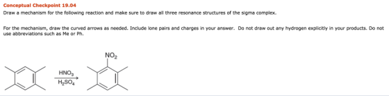 Conceptual Checkpoint 19.04 Draw a mechanism for the following reaction and make sure to draw all three resonance structures of the sigma complex. For the mechanism, draw the curved arrows as needed. Include lone pairs and charges in your answer. Do not draw out any hydrogen explicitly in your products. Do not use abbreviations such as Me or Ph. NO2 HNO3 H2SO4