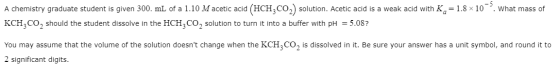 What mass of A chemistry graduate student is given 300. mL of a 1.10 M acetic acid (HCH3CO2) solution. Acetic acid is a weak