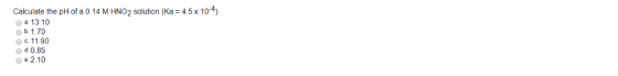 Calculate the pH of a 0.14 M HNO2 solution (Ka 4.5x 104) a. 13.10 b. 1.70 c. 11.90 d 0.85 2.10