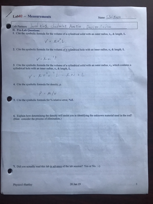 Lab02- Measurements Name lahi Kese Lab Partners IL. Pre-Lab Questions: 1. Cite the symbolic formula for the volume of a cylindrical solid with an outer radius, r.& length, L. en luJice ys 兀r,レ 2. Cite the symbolic formula for the volume of a cylindrical hole with an inner radius, n, & length, L. 3. Cite the symbolic formula for the volume of a cylindrical solid with an outer radius, F, which contains a cylindrical hole with an inner radius, r,& length, L 고고 4. Cite the symbolic formula for density, p. 5, Cite the symbolic formula for % relative error, %E. 6. Explain how determining the density will assist you in identifying the unknown material used in the rod? (Hint: consider the process of elimination.) Did you actually read this lab inadvance of the lab session? Yes or No. :) 20 Jan 19 Physics1-Hartley