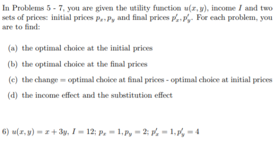 In Problems 5- 7, you are given the utility function u(x, y), income I and tweo sets of prices: initial prices pr,py and final prices p, p,. For each problem, you are to fin: (a) the optimal choice at the initial prices (b) the optimal choice at the final prices (c) the change-optimal choice at final prices-optimal choice at initial prices (d) the income effect and the substitution effect