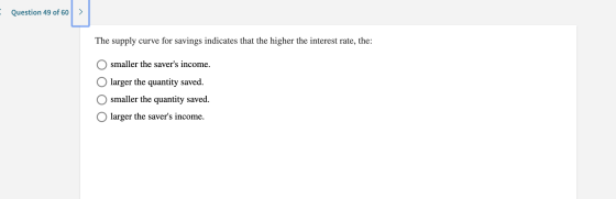 Question 49 of 60 > The supply curve for savings indicates that the higher the interest rate, the: O smaller the savers inco