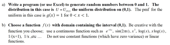 a) Write a program (or use Excel) to generate random numbers between 0 and1. The distribution in this case is U -Un the uniform distribution on (0,1). The pmf for the uniform in this case is g (x) = 1 for 0 < x < 1 b) Choose a function f(x) with domain containing the interval (0,1). Be creative with the function you choose, 1/(x+1), 1/x ,etc functions use a continuous function such as e-4x, sin(2?). x, log(x), xlog(x), Do not use constant functions (which have zero variance) or linear