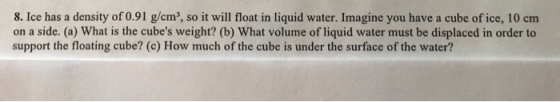 8. Ice has a density of 0.91 g/cm2, so it will float in liquid water. Imagine you have a cube of ice, 10 cm on a side. (a) What is the cubes weight? (b) What volume of liquid water must be displaced in order to support the floating cube? (c) How much of the cube is under the surface of the water?
