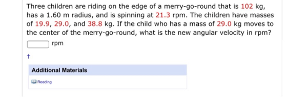 Three children are riding on the edge of a merry-go-round that is 102 kg, has a 1.60 m radius, and is spinning at 21.3 rpm. T