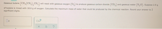 Gaseous butane (CH(CH), CH) will react with gaseous oxygen (0,) to produce gaseous carbon dioxide (CO) and gaseous water (H2O