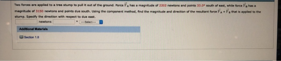 Ttwo forces are applied to a tree stump to pull It out of the ground. Force FA has a magnitude of 2202 newtons and points 33.0 south of east, while force Fs has a magnitude of 3150 newtons and ports due south. Using the component method, ned the magnitude and diretos of the resuea t force A·E, t ae,ppled i th stump. Spedfy the direction with respect to due east -Select Additional Materials Section 1.8