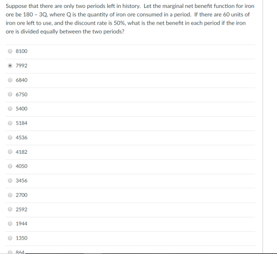 Suppose that there are only two periods left in history. Let the marginal net benefit function for iron ore be 180 - 3Q, where Q is the quantity of iron ore consumed in a period. If there are 60 units of iron ore left to use, and the discount rate is 50%, what is the net benefit in each period if the iron ore is divided equally between the two periods? 8100 7992 6840 6750 5400 5184 4536 O 4182 4050 3456 2700 2592 0 1944 1350 864