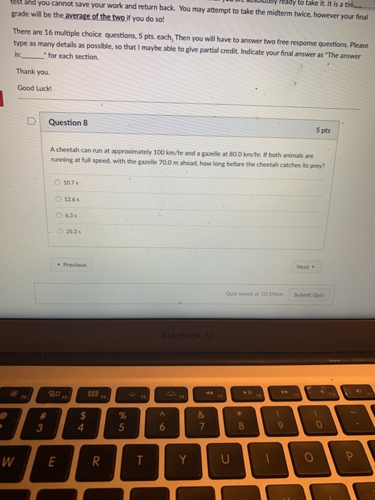 uuIt BoSululely Peady to take it. It is a ti.. est and you cannot save your work and return back. You may attempt to take the midterm twice, however your final grade will be the average of the two if you do so! There are 16 multiple choice questions, 5 pts. each, Then you will have to answer two free response questions. Please type as many details as possible, so that I maybe able to give partial credit. Indicate your final answer as The answer is: for each section. Thank you Good Luck D | Question 8 5 pts A cheetah can run at approximately 100 km/hr and a gazelle at 80.0 km/hr. lf both animals are running at full speed, with the gazelle 70.0 m ahead, how long before the cheetah catches its prey? O 10.7 s O 126s 63s O 25.2s Next Previous Quiz saved at 10:19pm Submit Quiz 3 4