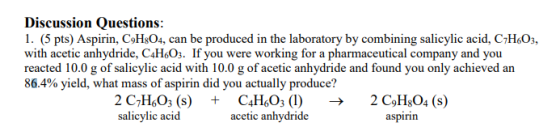 Discussion Questions 1. (5 pts) Aspirin, CoHs04, can be produced in the laboratory by combining salicylic acid, C7H603, with acetic anhydride, C4HsOs. If you were working for a pharmaceutical company and you reacted 10.0 g of salicylic acid with 10.0 g of acetic anhydride and found you only achieved an 86.4% yield, what mass of aspirin did you actually produce? 2 C7H603 (sC4H603 (1) ->2 C9HsO4 (s) salicylic acid acetic anhydride aspirin