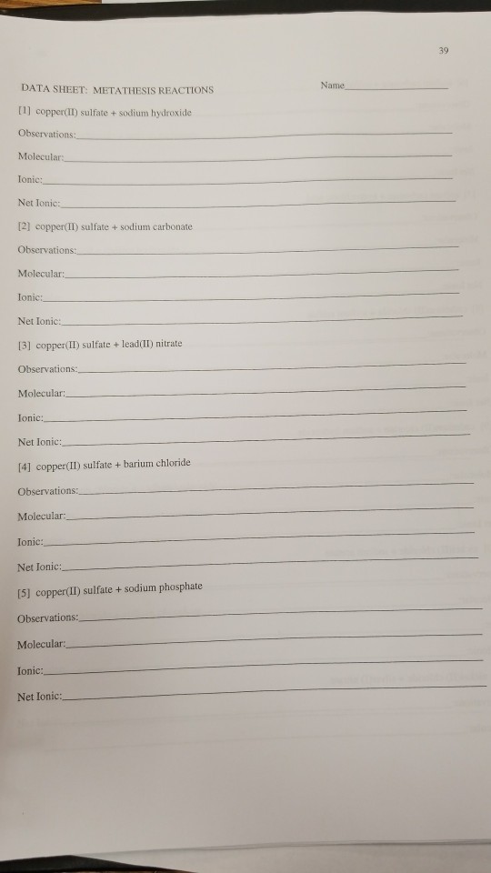 39 Name DATA SHEET: METATHESIS REACTIONS [1] copper(Il) sulfate + sodium hydroxide Observations: Ionic: Net Ionic [2] copper(I1) sulfate + sodium carbonate Observations Ionic: Net Ionic: 13) copper(I) sulfate+ lead(ll) nitrate Observations: Molecular Ionic: Net Ionic: [4] copper(II) sulfate barium chloride Observations: Molecular: Ionic: Net Ionic: [5) copper(II) sulfate + sodium phosphate Observations: Molecular Ionic Net Ionic: