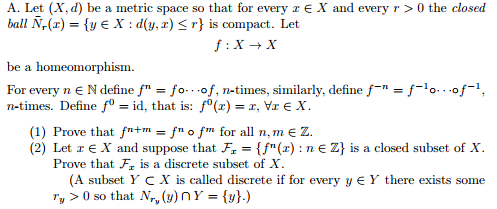 A. Let (X, d) be a metric space so that for every E X and every r>0 the closed ball N,(z) = {ye X : d(y, z) < r} is com pact. Let be a homeomorphism. (1) Prove that f-+m-fn。fm for all n, m E Z. (2) Let z E X and suppose that F, {fn (z) : n E 2) is a closed subset of X Prove that F is a discrete subset of X (A subset Y C X is called discrete if for every y E Y there exists some Ty > 0 so that (y) n Y = {y}.)