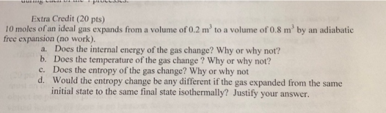 Extra Credit (20 pts) 10 moles of an ideal gas expands from a volume of 0.2 m3 to a volume of 0.8 m3 by an adiabatic free expansion (no work). a. Does the internal energy of the gas change? Why or why not? b. Does the temperature of the gas change? Why or why not? c. Does the entropy of the gas change? Why or why not d. Would the entropy change be any different if the gas expanded from the same initial state to the same final state isothermally? Justify your answer.