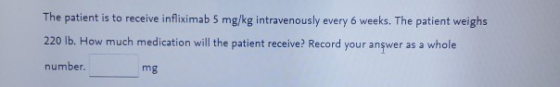 The patient is to receive infliximab 5 mg/kg intravenously every 6 weeks. The patient weighs 220 lb. How much medication will