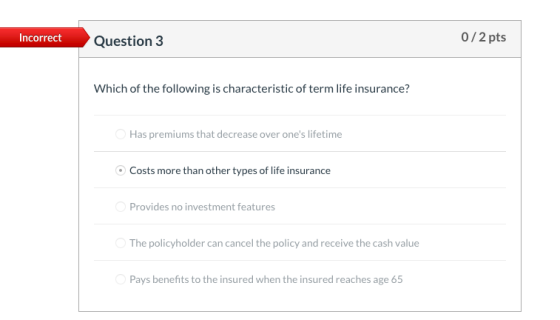 Incorrect Question 3 0/2 pts Which of the following is characteristic of term life insurance? Has premiums that decrease over
