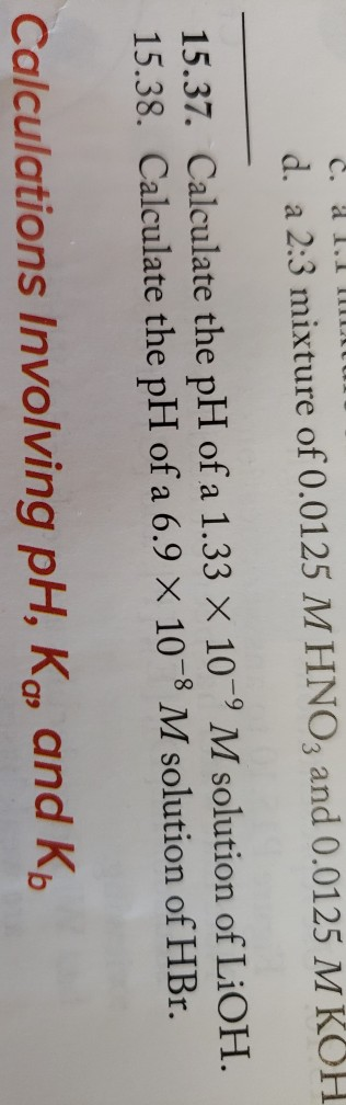 C. 1.1 MULU d. a 2:3 mixture of 0.0125 MHNO3 and 0.0125 M KOH 15.37. Calculate the pH of a 1.33 X 10-9 M solution of LiOH. 15
