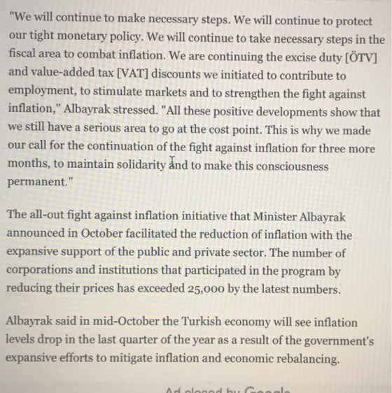 We will continue to make necessary steps. We will continue to protect our tight monetary policy. We will continue to take necessary steps in the fiscal area to combat inflation. We are continuing the excise duty [ÖTV] and value-added tax [VAT] discounts we initiated to contribute t employment, to stimulate markets and to strengthen the fight against inflation, Albayrak stressed. All these positive developments show that we still have a serious area to go at the cost point. This is why we made our call for the continuation of the fight against inflation for three more months, to maintain solidarity ånd to make this consciousness permanent. The all-out fight against inflation initiative that Minister Albayrak announced in October facilitated the reduction of inflation with the expansive support of the public and private sector. The number of corporations and institutions that participated in the program by reducing their prices has exceeded 25,o00 by the latest numbers. Albayrak said in mid-October the Turkish economy will see inflation levels drop in the last quarter of the year as a result of the governments expansive efforts to mitigate inflation and economic rebalancing.