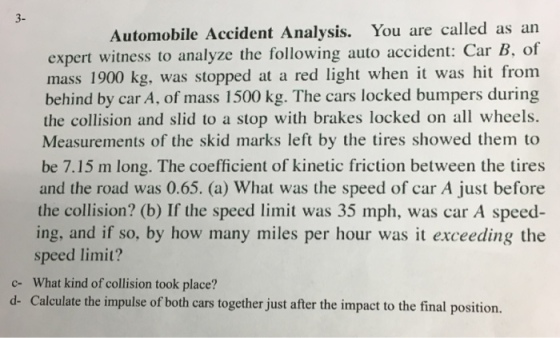 3- Automobile Accident Analysis. You are called as an expert witness to analyze the following auto accident: Car B. of mass 1900 kg, was stopped at a red light when it was hit from behind by car A, of mass 1500 kg. The cars locked bumpers during the collision and slid to a stop with brakes locked on all wheels. Measurements of the skid marks left by the tires showed them to be 7.15 m long. The coefficient of kinetic friction between the tires and the road was 0.65. (a) What was the speed of car A just before the collision? (b) If the speed limit was 35 mph, was car A speed ing, and if so, by how many miles per hour was it exceeding the speed limit? c- What kind of collision took place? d- Calculate the impulse of both cars together just after the impact to the final position.