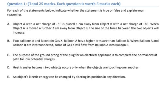 Question 1: (Total 25 marks. Each question is worth 5 marks each) For each of the statements below, indicate whether the statement is true or false and explain your reasoning A. Object A with a net charge of +5C is placed 1 cm away from Object B with a net charge of +8C. When Object A is moved a further 2 cm away from Object B, the size of the force between the two objects will increase. B. Two balloons A and B contain Gas X. Balloon A has a higher pressure than Balloon B. When Balloon A and Balloon B are interconnected, some of Gas X will flow from Balloon A into Balloon B. C. The purpose of the ground prong of the plug for an electrical appliance is to complete the normal circuit path for low potential charges. Heat transfer between two objects occurs only when the objects are touching one another. An objects kinetic energy can be changed by altering its position in any direction D. E.