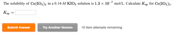 The solubility of Ce(IO3)3 in a 0.14-M KIO3 solution is 1.3 x 10-7 mol/L. Calculate Ksp for Ce(IO3)3 - Ksp = Submit Answer Tr