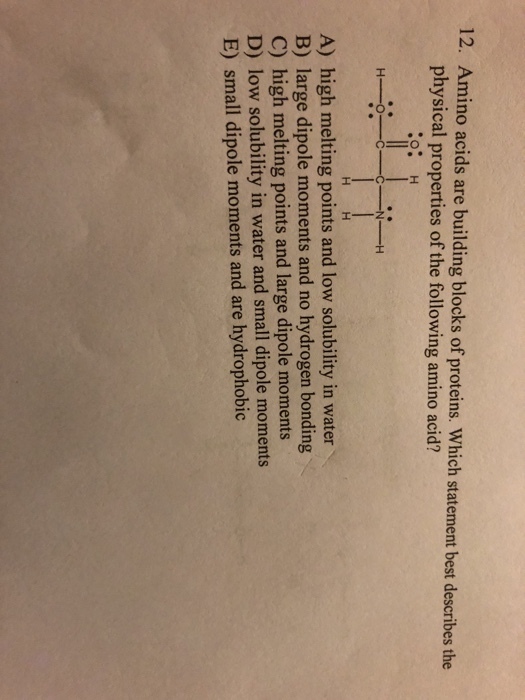 12. Amino acids are building blocks of proteins. Which statement best describes the physical properties of the following amino acid? A) high melting points and low solubility in water B) large dipole moments and no hydrogen bonding C) high melting points and large dipole moments D) low solubility in water and small dipole moments E) small dipole moments and are hydrophobic