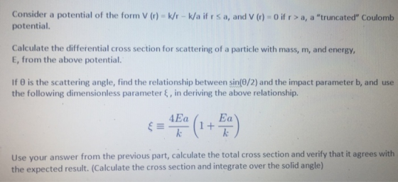 Consider a potential of the form V () k/r k/a if r s a, and v (r) o if r > a, a truncated Coulomb potential Calculate the differential cross section for scattering of a particle with mass, m, and energy, E, from the above potential. If θ is the scattering angle, find the relationship between sin(θ/2) and the impact parameter b, and use the following dimensionless parameter ξ , in deriving the above relationship. Use your answer from the previous part, calculate the total cross section and verify that it agrees with the expected result. (Calculate the cross section and integrate over the solid angle)