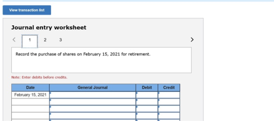 View transaction list Journal entry worksheet Record the purchase of shares on February 15, 2021 for retirement. Note: Enter
