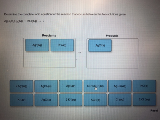 Determine the complete ionic equation for the reaction that occurs between the two solutions given. AgC2H3O2(aq) + KCI(aq) Re