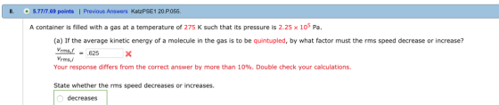 8. 5.7777.69 points | Previous Answers KatzPSE1 20.P.055 A container is filled with a gas at a temperature of 275 K such that its pressure is 2.25 x 105 Pa (a) If the average kinetic energy of a molecule in the gas is to be quintupled, by what factor must the rms speed decrease or increase? Vrms,625 Vrms, Your response differs from the correct answer by more than 10%. Double check your calculations. State whether the rms speed decreases or increases decreases