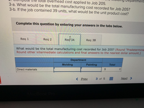 L. COmmpule the total overhead cost applied to Job 205. og Department 3-a. What would be the total manufacturing cost recorded for Job 205? 3-b. If the job contained 39 units, what would be the unit product cost? Complete this question by entering your answers in the tabs below. Req 1 Req 2 Rec 3A Req 3B What would be the total manufacturing cost recorded for Job 205? (Round Predetermine Round other intermediate calculations and final answers to the nearest dollar amount.) Department Molding Painting Total Direct materials 0 K Prex3 of 5 i Next>