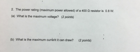 2. The power rating (maximum power allowed) of a 400 o resistor is 0.8 W. (a) What is the maximum voltage? (2 points) (b) What is the maximum current it can draw? (2 points)