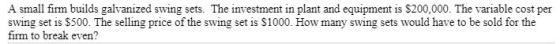 A small firm builds galvanized swing sets. The investment in plant and equipment is $200,000. The variable cost per swing set is $500. The selling price of the swing set is S1000. How many swing sets would have to be sold for the firm to break even?