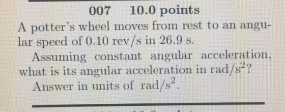 007 10.0 points A potters wheel moves from rest to an angu- lar speed of 0.10 rev/s in 26.9 s. Assuming constant angular acceleration, what is its angular acceleration in rad/s7 2 Answer in units of rad/s