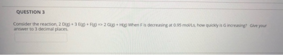 QUESTION 3 Consider the reaction, 2 D(g) + 3 E(g) + F(g) => 2 G(8) + H(g) When Fis decreasing at 0.95 mol/Ls, how quickly is
