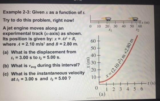 Example 2-3: Given x as a function of t. Try to do this problem, right now! -x (m) 0 10 20 30 40 50 60 A jet engine moves along an experimental track (r-axis) as shown. Its position is given by: x Af + B, where A 2.10 m/s2 and B-2.80 m. *2 o. r-t. 60 50 40 330 20 (a) What is the displacement from t 3.00 s to 2 5.00 s. (b) What is Vavg during this interval? (c) What is the instantaneous velocity at t 3.00 s and 12-5.00 10 x 0 1 2 3 4 5 6
