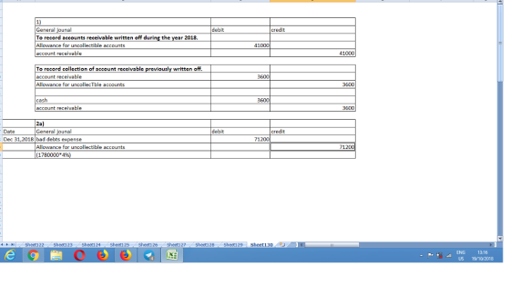1) General To record accounts receivable written off during the year 2018. Allowance for uncollectible accounts account receivable debit credit 41000 41000 To record collection of account receivable previously written off account receivable Allowance for uncollecTble accounts 3600 3600 cash account receivable 3600 3600 2a General debit Date Dec 31,2018 bad debts credit 71200 Allowance for uncollectible accounts 71 1780000 4% 4トト11.. Sheetl 22 . Sheet1 23 . Sheetl 24 . Sheet1 25 Sheet1 26·Sheet127 (.Sheet1 28 Sheet129 | Sheet130 ENG 13:16 US 19/10/2018