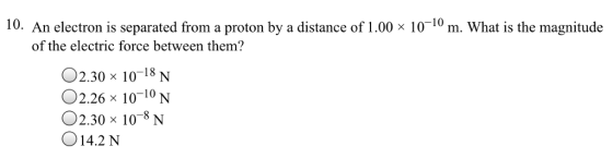 10. An electron is separated from a proton by a distance of 1.00 x 10~10 m. What is the magnitude of the electric force between them? 02.30 10-18 N 02.2би 10-10 N 2.30 x 10-8 N 14.2 N