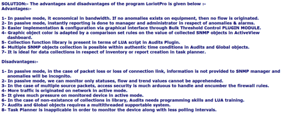 SOLUTION:- The advantages and disadvantages of the program LoriotPro is given below :- Advantages:- 1- In passive mode, it economical in bandwidth. If no anomalies exists on equipment, then no flow is originated. 2- In passive mode, instantly reporting is done to manager and administrator in respect of anomalies& alarms. 3- Easier implementation & configuration via graphical interface through Bulk Threshold Control PLUGIN MODULE. 4- Graphic object color is adapted by a comparison set rules on the value of collected SNMP objects in ActiveView dashboard. 5- Collection function library is present in terms of LUA script in Audits Plugin. 6- Multiple SNMP objects collection is possible within authentic time conditions in Audits and Global objects. 7- It is ideal for data collections in respect of inventory or report creation in task planner. Disadvantages:- 1- In passive mode, in the case of packet loss or loss of connection link, information is not provided to SNMP manager and anomalies will be incognito. 2- In passive mode, we can monitor only statuses, flow and trend values cannot be apprehended. 3- In the case of multiple source packets, access security is much arduous to handle and encumber the firewall rules. 4- More traffic is originated on network in active mode. 5- It gives much pressure on monitored device in active mode. 6- In the case of non-existance of collections in library, Audits needs programming skills and LUA training. 7- Audits and Global objects requires a multithreaded supportable system. 8- Task Planner is inapplicable in order to monitor the device along with less polling intervals.