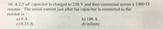 10. A 2.5 μF capacitor is charged to 250 V and then connected across a 1000 Ω resistor. The initial current just after the capacitor is connected to the resistor is a) 0 A c) 0.25 A b) 100 A d) infinity