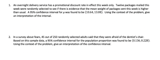 1. An overnight delivery service has a promotional discount rate in effect this week only. Twelve packages mailed this week were randomly selected to see if there is evidence that the mean weight of packages sent this week is higheir than usual. A 95% confidence interval for μ was found to be (10.64, 13.08), Using the context of the problem, give an interpretation of the interval. 2. In a survey about fears, 45 out of 250 randomly selected adults said that they were afraid of the dentists chair Based on this sample data, a 95% confidence interval for the population proportion was found to be (0.136, 0.228). Using the context of the problem, give an interpretation of the confidence interval
