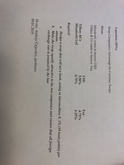 3 question (30%). Swap Comparative Advantage for Currency Swaps Given Mitsukoshi wants to borrow USD Tiffany & Co wants to borrow Yen USD 5.50% 6.75% Yen 4.75% 3.25% Tiffany & Co Mitsukoshi Ltd Required: a. Design a swap that will net a bank, acting as intermediary 0,1% (10 basis points) per annum. b. Make the swap equally attractive to the two companies and ensure that all foreign exchange rate is assumed by the ban Dr.oec. Andrejs Čirjevskis, profesors 09.01.2019