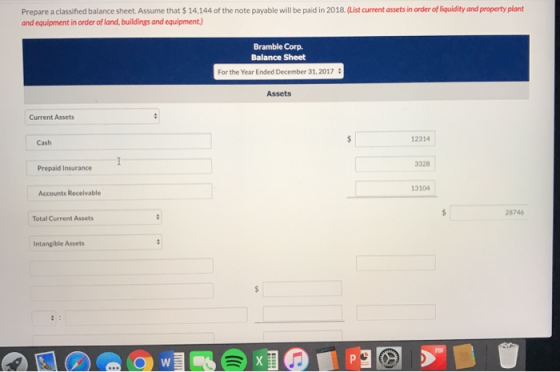 Prepare a classifed balance sheet.Assume that $ 14,144 of the note payable will be paid in 2018.(List current assets in order of liquidity and property plant and equipment in order of land, buildings and equipment) Bramble Corp. Balance Sheet For the Year Ended December 31, 2017 Assets Current Assets 12314 Cash 3328 Prepaid Insurance 13104 Accounts Recelvable 28746 Total Current Assets Intangible Assets