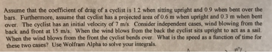Assume that the coefficient of drag of a cyclist is 1.2 when sitting upright and 0.9 when bent over the bars. Furthermore, as