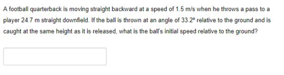A football quarterback is moving straight backward at a speed of 1.5 m/s when he throws a pass to a player 24.7 m straight downfield. If the ball is thrown at an angle of 33.20 relative to the ground and is caught at the same height as it is released, what is the balls initial speed relative to the ground?
