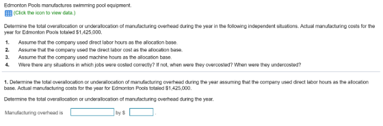 Edmonton Pools manufactures swimming pool equipment. B(Click the icon to view data.) Determine the total overallocation or underallocation of manufacturing overhead during the year in the following independent situations. Actual manufacturing costs for the year for Edmonton Pools totaled $1,425,000. 1. Assume that the company used direct labor hours as the allocation base. 2. Assume that the company used the direct labor cost as the allocation base 3. Assume that the company used machine hours as the allocation base 4. Were there any situations in which jobs were costed correctly? If not, when were they overcosted? When were they undercosted? 1. Determine the total overallocation or underallocation of manufacturing overhead during the year assuming that the company used direct labor hours as the allocation base. Actual manufacturing costs for the year for Edmonton Pools totaled $1,425,000. Determine the total overallocation or underallocation of manufacturing overhead during the year. Manufacturing overhead is